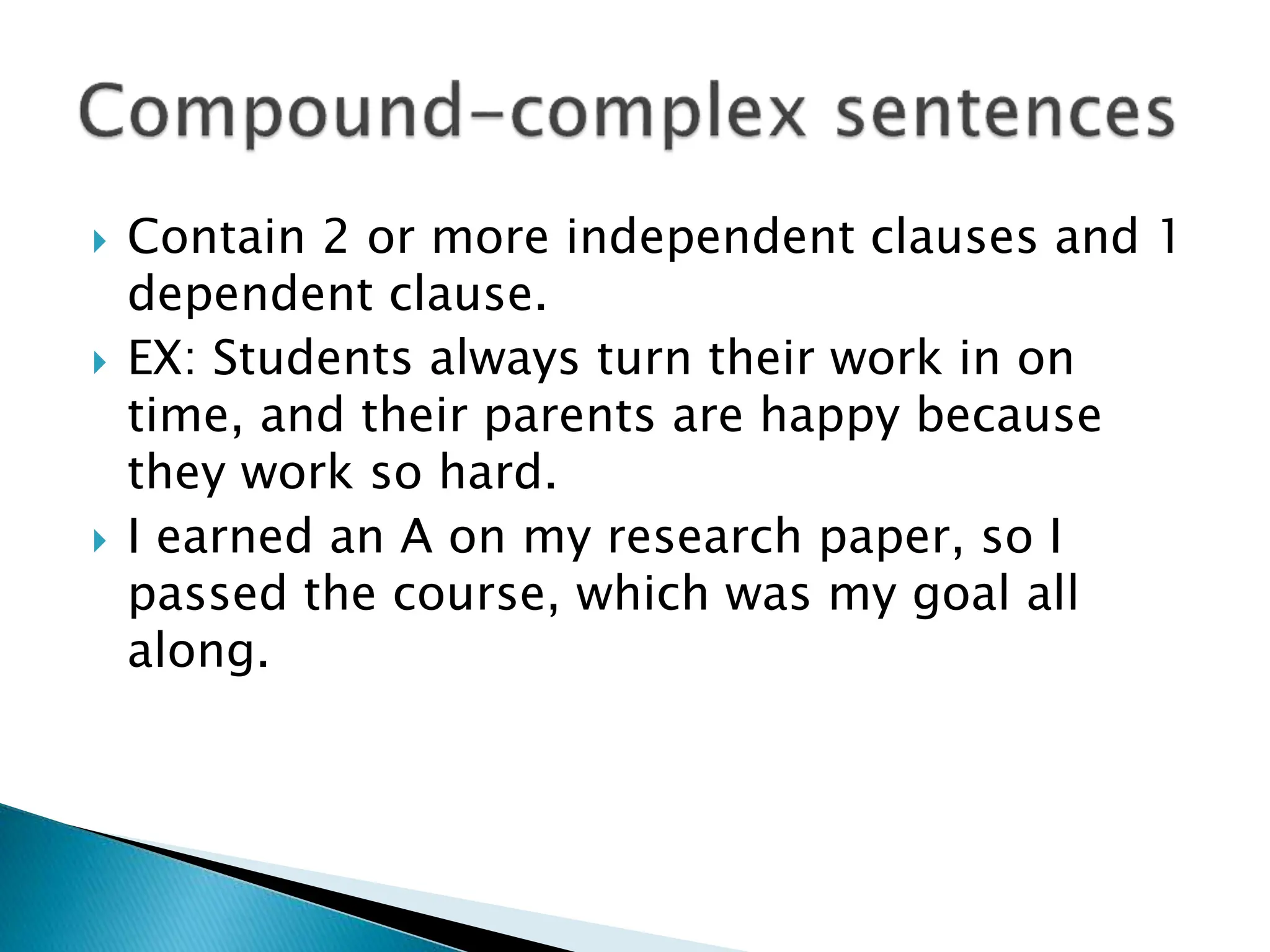  Contain 2 or more independent clauses and 1
dependent clause.
 EX: Students always turn their work in on
time, and their parents are happy because
they work so hard.
 I earned an A on my research paper, so I
passed the course, which was my goal all
along.
 