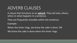 ADVERB CLAUSES
A clause that functions as an adverb. They tell why, where,
when or what happens in a sentence.
They are frequently movable within the sentence.
Example:
When the timer rings, we know the cake is done. OR
We know the cake is done when the timer rings.
 