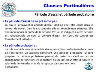 1212
Clauses Particulières
Période d'essai et période probatoire
● La période d'essai ne se présume pas :
La clause prévoyant la période d'essai doit en effet être écrite dans le
contrat de travail. Dans le cas contraire elle est réputée non existante. Elle
doit mentionner la durée de la période d'essai et indiquer si cette période
est renouvelable ou non. La période d'essai en cours de contrat est
formellement interdite.
● La période probatoire :
dans le cas où le salarié bénéficie d'une promotion professionnelle au sein
de l'entreprise, un avenant contenant une période probatoire lui sera
proposé. La période probatoire permet de tester le salarié en cas de
changement de fonctions et sa rupture n'aura pas pour effet d'exclure le
salarié de l'entreprise mais de le replacer dans ses fonctions
antérieures.
 