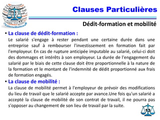 1313
Clauses Particulières
Dédit-formation et mobilité
● La clause de dédit-formation :
Le salarié s'engage à rester pendant une certaine durée dans une
entreprise sauf à rembourser l'investissement en formation fait par
l'employeur. En cas de rupture anticipée imputable au salarié, celui-ci doit
des dommages et intérêts à son employeur. La durée de l'engagement du
salarié par le biais de cette clause doit être proportionnelle à la nature de
la formation et le montant de l'indemnité de dédit proportionné aux frais
de formation engagés.
● La clause de mobilité :
La clause de mobilité permet à l'employeur de prévoir des modifications
du lieu de travail que le salarié accepte par avance.Une fois qu'un salarié a
accepté la clause de mobilité de son contrat de travail, il ne pourra pas
s'opposer au changement de son lieu de travail par la suite.
 