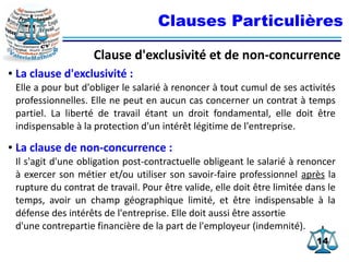 1414
Clauses Particulières
Clause d'exclusivité et de non-concurrence
● La clause d'exclusivité :
Elle a pour but d'obliger le salarié à renoncer à tout cumul de ses activités
professionnelles. Elle ne peut en aucun cas concerner un contrat à temps
partiel. La liberté de travail étant un droit fondamental, elle doit être
indispensable à la protection d'un intérêt légitime de l'entreprise.
● La clause de non-concurrence :
Il s'agit d'une obligation post-contractuelle obligeant le salarié à renoncer
à exercer son métier et/ou utiliser son savoir-faire professionnel après la
rupture du contrat de travail. Pour être valide, elle doit être limitée dans le
temps, avoir un champ géographique limité, et être indispensable à la
défense des intérêts de l'entreprise. Elle doit aussi être assortie
d'une contrepartie financière de la part de l'employeur (indemnité).
 