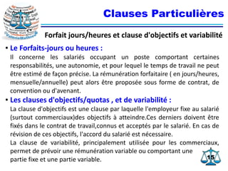 1515
Clauses Particulières
Forfait jours/heures et clause d'objectifs et variabilité
● Le Forfaits-jours ou heures :
Il concerne les salariés occupant un poste comportant certaines
responsabilités, une autonomie, et pour lequel le temps de travail ne peut
être estimé de façon précise. La rémunération forfaitaire ( en jours/heures,
mensuelle/annuelle) peut alors être proposée sous forme de contrat, de
convention ou d'avenant.
● Les clauses d'objectifs/quotas , et de variabilité :
La clause d'objectifs est une clause par laquelle l'employeur fixe au salarié
(surtout commerciaux)des objectifs à atteindre.Ces derniers doivent être
fixés dans le contrat de travail,connus et acceptés par le salarié. En cas de
révision de ces objectifs, l'accord du salarié est nécessaire.
La clause de variabilité, principalement utilisée pour les commerciaux,
permet de prévoir une rémunération variable ou comportant une
partie fixe et une partie variable.
 