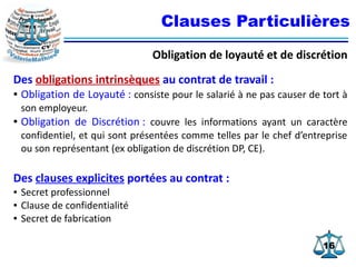 1616
Clauses Particulières
Obligation de loyauté et de discrétion
Des obligations intrinsèques au contrat de travail :
● Obligation de Loyauté : consiste pour le salarié à ne pas causer de tort à
son employeur.
● Obligation de Discrétion : couvre les informations ayant un caractère
confidentiel, et qui sont présentées comme telles par le chef d’entreprise
ou son représentant (ex obligation de discrétion DP, CE).
Des clauses explicites portées au contrat :
● Secret professionnel
● Clause de confidentialité
● Secret de fabrication
 