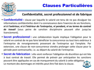 1717
Clauses Particulières
Confidentialité, secret professionnel et de fabrique
● Confidentialité : clause par laquelle le salarié est tenu de ne pas divulguer les
informations confidentielles dont il a connaissance dans l'exercice de ses fonctions,
ni à l'extérieur, ni à l'intérieur de l'entreprise, ni pendant, ni au terme du contrat
de travail (sous peine de sanction disciplinaire pouvant aller jusqu'au
licenciement).
● Secret professionnel : une collaboration loyale implique l'obligation pour le
salarié en contrat de ne pas faire bénéficier la concurrence ou tout tiers extérieur à
l'entreprise de renseignements provenant de l'entreprise qui l'emploie. Par
extension, une clause de non-concurrence viendra prolonger cette clause pour la
période post-contractuelle, i.e. au départ du salarié de l'entreprise.
● Secret de fabrication : elle vient renforcer l'obligation de discrétion qui est liée
à tout contrat de travail. Elle permet de prévoir par anticipation les sanctions
pouvant être appliquées en cas de manquement du salarié à cette obligation.
Le montant des dommages et intérêts peut être fixé dans la clause.
 