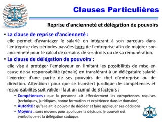 1818
Clauses Particulières
Reprise d'ancienneté et délégation de pouvoirs
● La clause de reprise d'ancienneté :
elle permet d'avantager le salarié en intégrant à son parcours dans
l'entreprise des périodes passées hors de l'entreprise afin de majorer son
ancienneté pour le calcul de certains de ses droits ou de sa rémunération.
● La clause de délégation de pouvoirs :
elle vise à protéger l'employeur en limitant les possibilités de mise en
cause de sa responsabilité (pénale) en transférant à un délégataire salarié
l'exercice d'une partie de ses pouvoirs de chef d'entreprise ou de
direction. Attention : pour que ce transfert juridique de compétences et
responsabilités soit valide il faut un cumul de 3 facteurs :
● Compétences : que la personne ait effectivement les compétences requises
(techniques, juridiques, bonne formation et expérience dans le domaine)
● Autorité : qu'elle ait le pouvoir de décider et faire appliquer ses décisions
● Moyens : sans moyens pour appliquer la décision, le pouvoir est
symbolique et la délégation caduque.
 