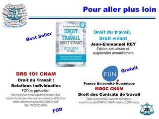 2020
Pour aller plus loin
Droit du travail,
Droit vivant
Jean-Emmanuel REY
Édition actualisée et
augmentée annuellement
DRS 101 CNAM
Droit du Travail :
Relations individuelles
FOD ou présentiel :
http://fod.cnam.fr/management-et-nbsp-nbsp-
societe/droit-intervention-sociale-sante-travail/droit-du-
travail-relations-individuelles-208030.kjsp?
RH=1305535539880
France Université Numérique
MOOC CNAM
Droit des Contrats de travail
https://www.france-universite-numerique-
mooc.fr/courses/CNAM/01005/Trimestre_2_2014/about
Gratuit
FOD
Best Seller
 