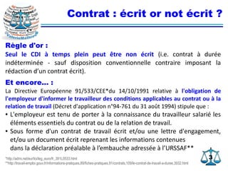 33
Contrat : écrit or not écrit ?
Règle d'or :
Seul le CDI à temps plein peut être non écrit (i.e. contrat à durée
indéterminée - sauf disposition conventionnelle contraire imposant la
rédaction d’un contrat écrit).
Et encore... :
La Directive Européenne 91/533/CEE*du 14/10/1991 relative à l'obligation de
l'employeur d'informer le travailleur des conditions applicables au contrat ou à la
relation de travail (Décret d'application n°94-761 du 31 août 1994) stipule que :
● L'employeur est tenu de porter à la connaissance du travailleur salarié les
éléments essentiels du contrat ou de la relation de travail.
● Sous forme d'un contrat de travail écrit et/ou une lettre d'engagement,
et/ou un document écrit reprenant les informations contenues
dans la déclaration préalable à l’embauche adressée à l’URSSAF**
*http://admi.net/eur/loi/leg_euro/fr_391L0533.html
**http://travail-emploi.gouv.fr/informations-pratiques,89/fiches-pratiques,91/contrats,109/le-contrat-de-travail-a-duree,3932.html
 