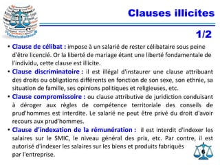66
Clauses illicites
● Clause de célibat : impose à un salarié de rester célibataire sous peine
d'être licencié. Or la liberté de mariage étant une liberté fondamentale de
l'individu, cette clause est illicite.
● Clause discriminatoire : il est illégal d'instaurer une clause attribuant
des droits ou obligations différents en fonction de son sexe, son ethnie, sa
situation de famille, ses opinions politiques et religieuses, etc.
● Clause compromissoire : ou clause attributive de juridiction conduisant
à déroger aux règles de compétence territoriale des conseils de
prud'hommes est interdite. Le salarié ne peut être privé du droit d'avoir
recours aux prud'hommes.
● Clause d'indexation de la rémunération : il est interdit d'indexer les
salaires sur le SMIC, le niveau général des prix, etc. Par contre, il est
autorisé d'indexer les salaires sur les biens et produits fabriqués
par l'entreprise.
1/2
 