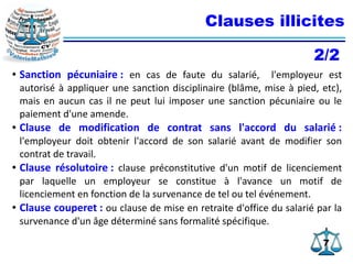 77
Clauses illicites
● Sanction pécuniaire : en cas de faute du salarié, l'employeur est
autorisé à appliquer une sanction disciplinaire (blâme, mise à pied, etc),
mais en aucun cas il ne peut lui imposer une sanction pécuniaire ou le
paiement d'une amende.
● Clause de modification de contrat sans l'accord du salarié :
l'employeur doit obtenir l'accord de son salarié avant de modifier son
contrat de travail.
● Clause résolutoire : clause préconstitutive d'un motif de licenciement
par laquelle un employeur se constitue à l'avance un motif de
licenciement en fonction de la survenance de tel ou tel événement.
● Clause couperet : ou clause de mise en retraite d'office du salarié par la
survenance d'un âge déterminé sans formalité spécifique.
2/2
 