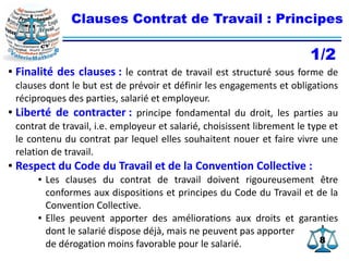 88
Clauses Contrat de Travail : Principes
● Finalité des clauses : le contrat de travail est structuré sous forme de
clauses dont le but est de prévoir et définir les engagements et obligations
réciproques des parties, salarié et employeur.
● Liberté de contracter : principe fondamental du droit, les parties au
contrat de travail, i.e. employeur et salarié, choisissent librement le type et
le contenu du contrat par lequel elles souhaitent nouer et faire vivre une
relation de travail.
● Respect du Code du Travail et de la Convention Collective :
● Les clauses du contrat de travail doivent rigoureusement être
conformes aux dispositions et principes du Code du Travail et de la
Convention Collective.
● Elles peuvent apporter des améliorations aux droits et garanties
dont le salarié dispose déjà, mais ne peuvent pas apporter
de dérogation moins favorable pour le salarié.
1/2
 