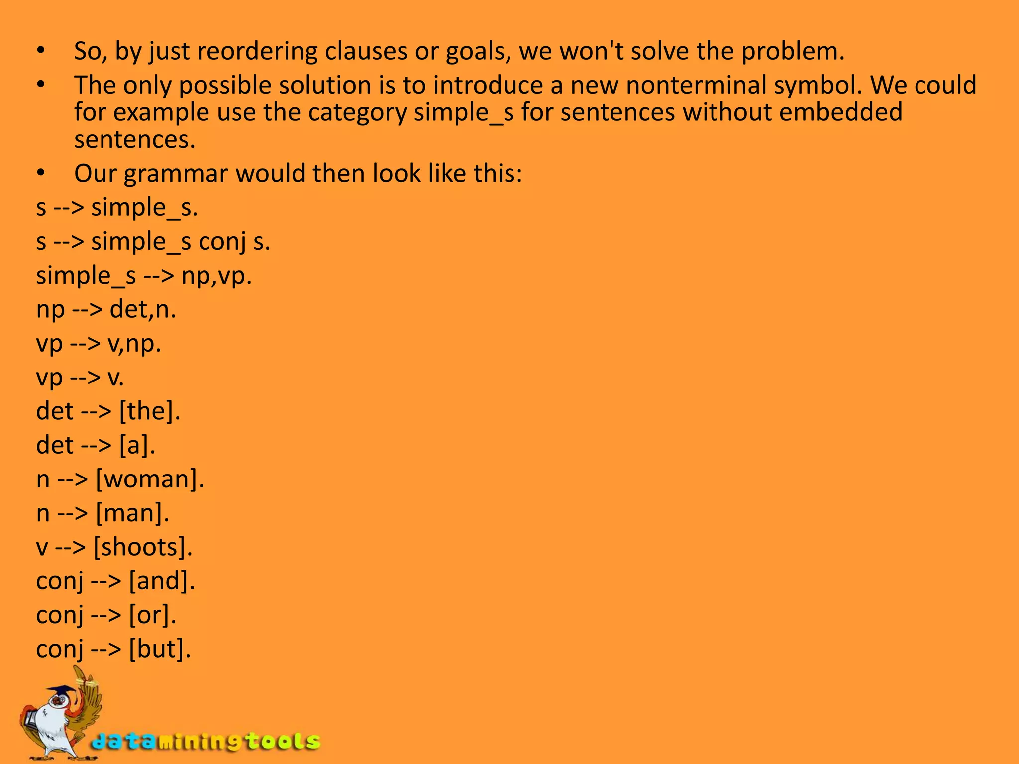 Adding Recursive RulesTurning this grammar into DCG rules. s --> s,conj,s.conj --> [and].conj --> [or].conj --> [but].First, let's add the rules at the beginning of the knowledge base before the rule s --> np,vp.If now, we pose the query s([a,woman,shoots],[])? Prolog gets into an infinite loop.