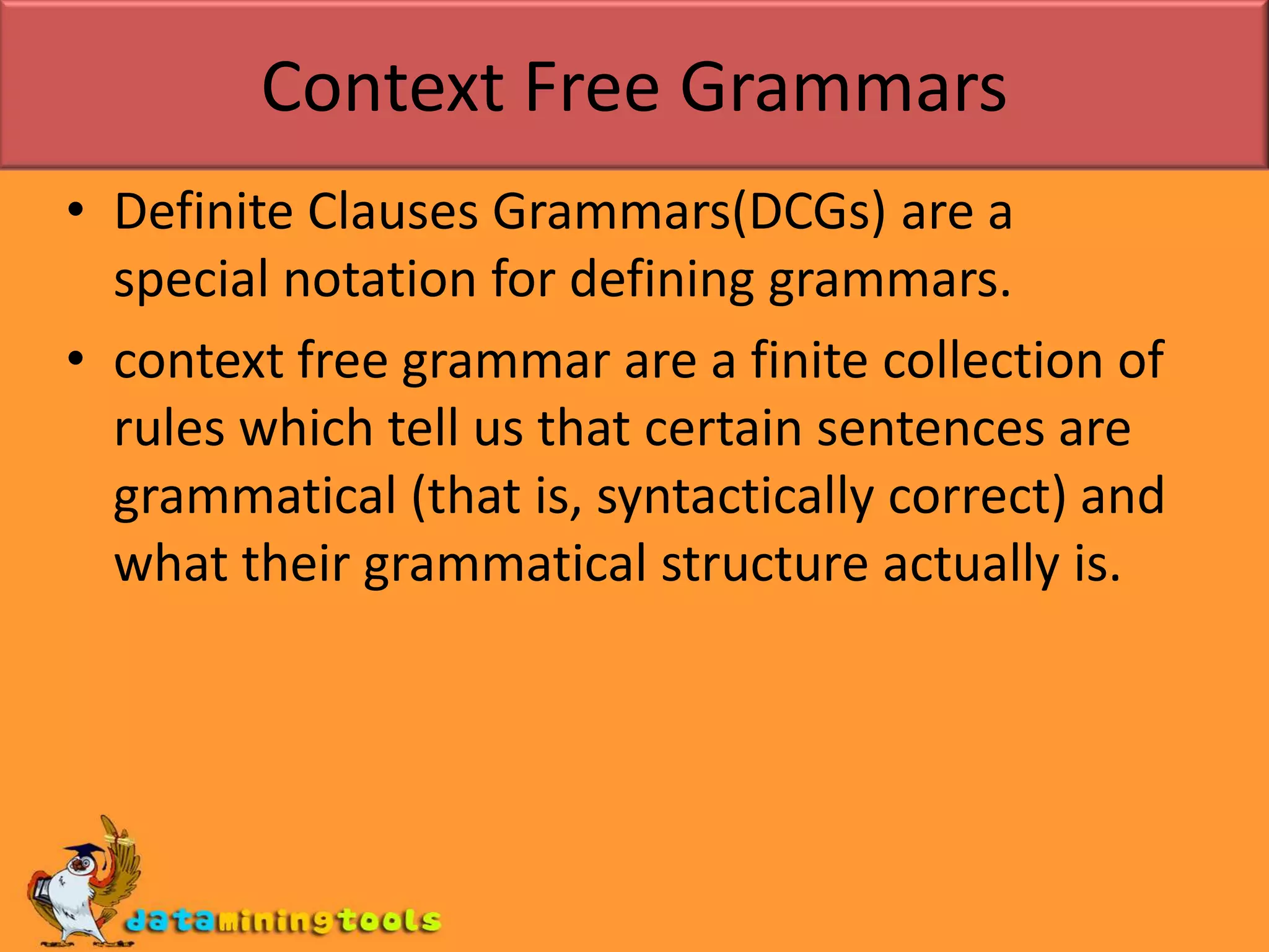 Context Free GrammarsDefinite Clauses Grammars(DCGs) are a special notation for defining grammars.context free grammar are a finite collection of rules which tell us that certain sentences are grammatical (that is, syntactically correct) and what their grammatical structure actually is.