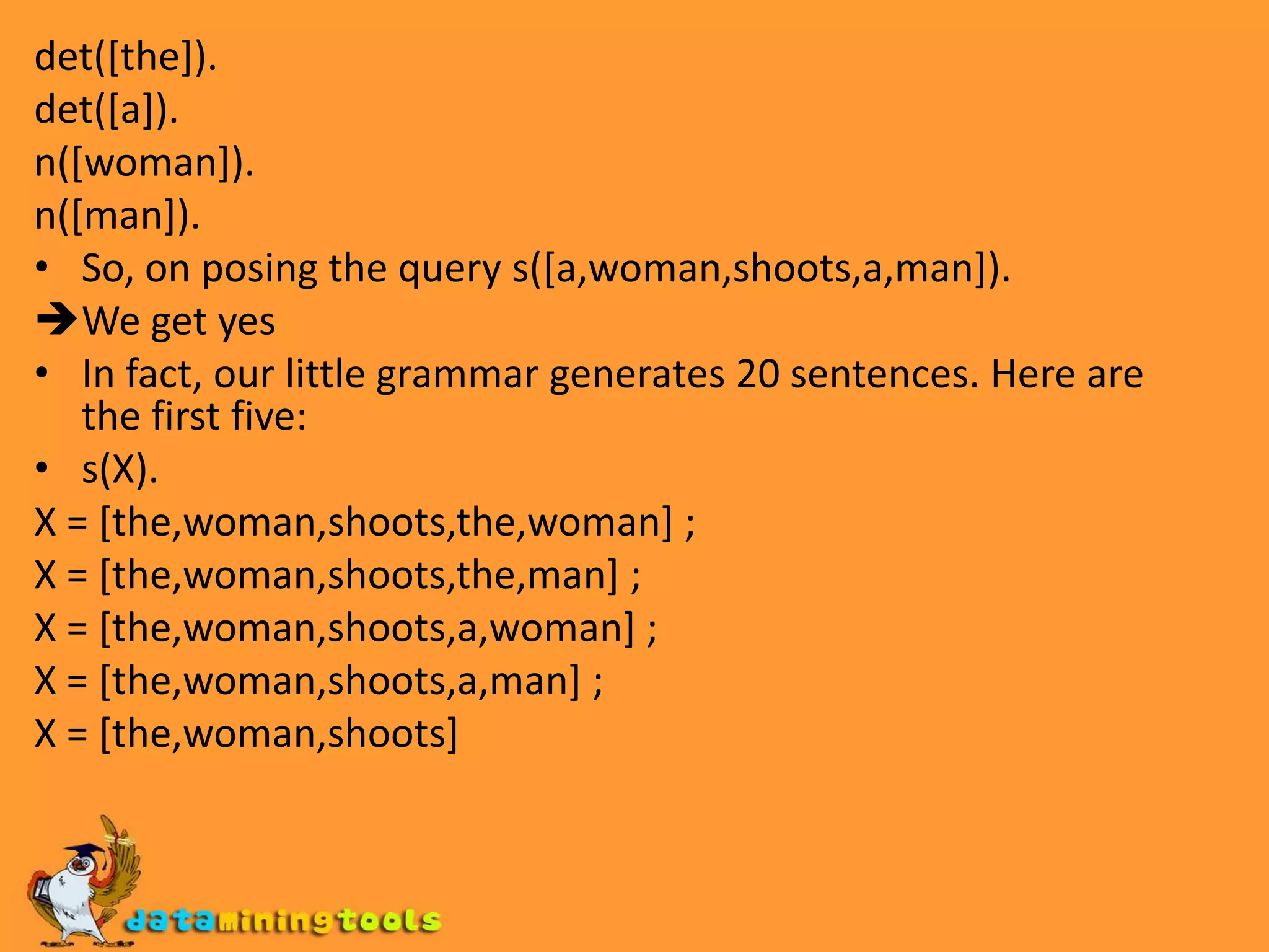 CFG recognition using appendwe can simply `turn the grammar into Prolog'.Ex: the string a woman shoots a man will be represented by the list[a,woman,shoots,a,man].the rule s -> np vp can be thought of as saying: a list of words is an s list if it is the result of concatenating an np list with a vp list.We can make use of append to turn these kinds of rules into Prolog.s(Z) :- np(X), vp(Y), append(X,Y,Z).np(Z) :- det(X), n(Y), append(X,Y,Z).vp(Z) :- v(X), np(Y), append(X,Y,Z).vp(Z) :- v(Z).v([shoots]).