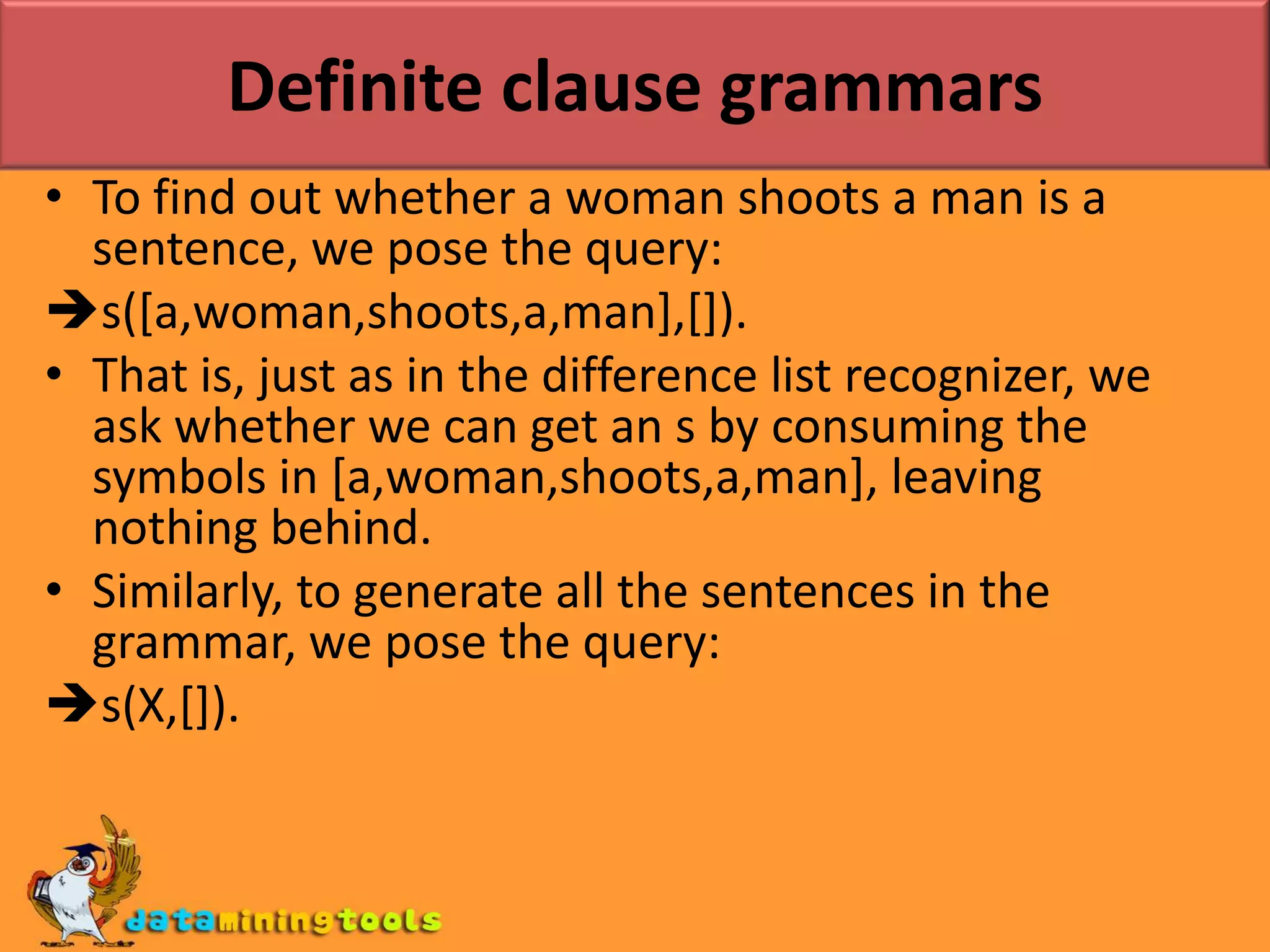 Definite clause grammarsDCGs, quite simply is a nice notation for writing grammars that hides the underlying difference list variables.Ex: The previous grammar written as a DCG:s --> np,vp.np --> det,n.vp --> v,np.vp --> v.det --> [the].det --> [a].n --> [woman].n --> [man].v --> [shoots].
