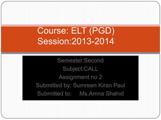 Semester:Second
Subject:CALL
Assignment no 2
Submitted by: Sumreen Kiran Paul
Submitted to: Ms.Amna Shahid
Course: ELT (PGD)
Session:2013-2014
 