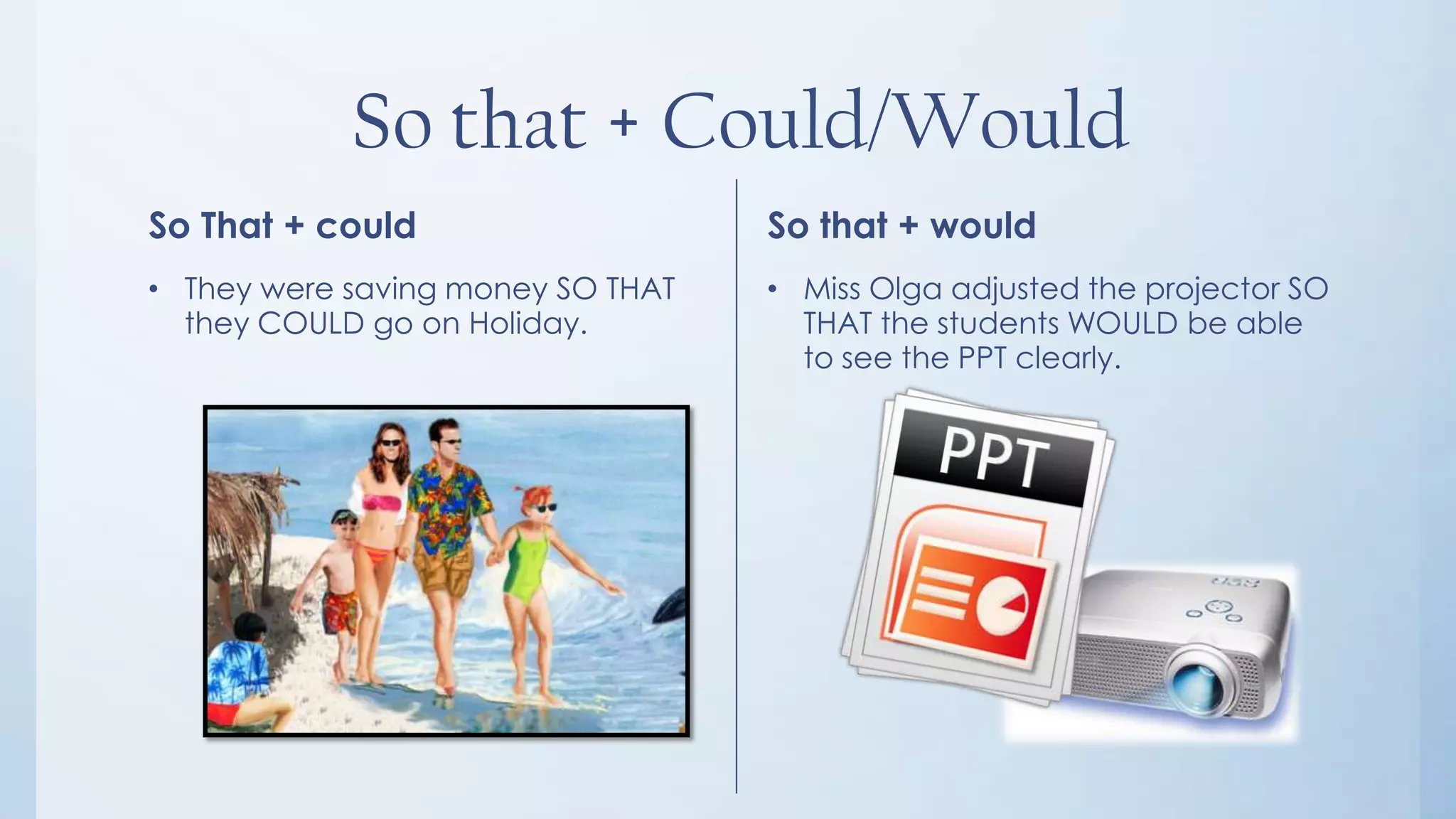 So that + Could/Would
So That + could                    So that + would
• They were saving money SO THAT   • Miss Olga adjusted the projector SO
  they COULD go on Holiday.          THAT the students WOULD be able
                                     to see the PPT clearly.
 