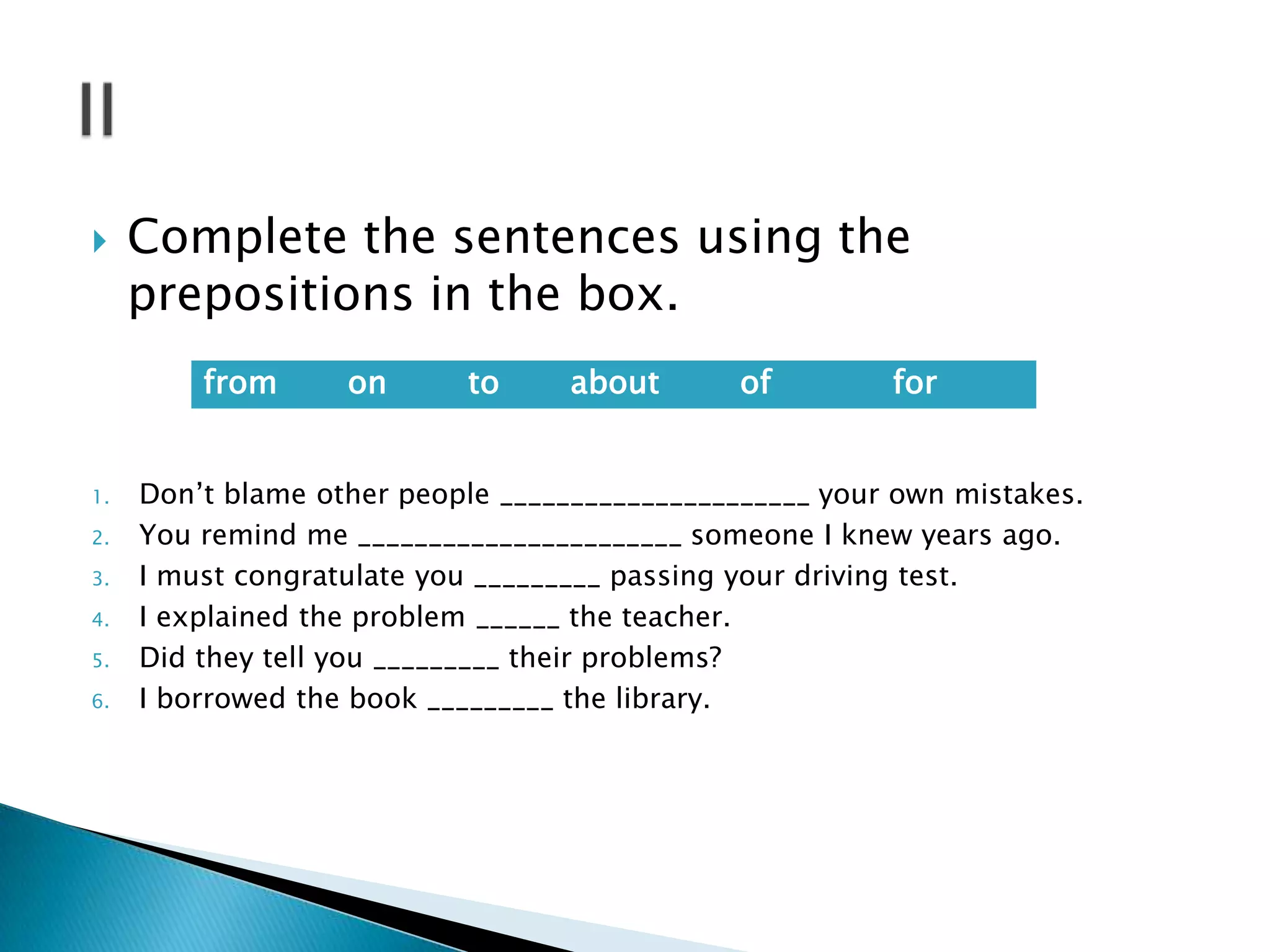 

Complete the sentences using the
prepositions in the box.
from

1.
2.
3.
4.
5.
6.

on

to

about

of

for

Don’t blame other people ______________________ your own mistakes.
You remind me _______________________ someone I knew years ago.
I must congratulate you _________ passing your driving test.
I explained the problem ______ the teacher.
Did they tell you _________ their problems?
I borrowed the book _________ the library.

 