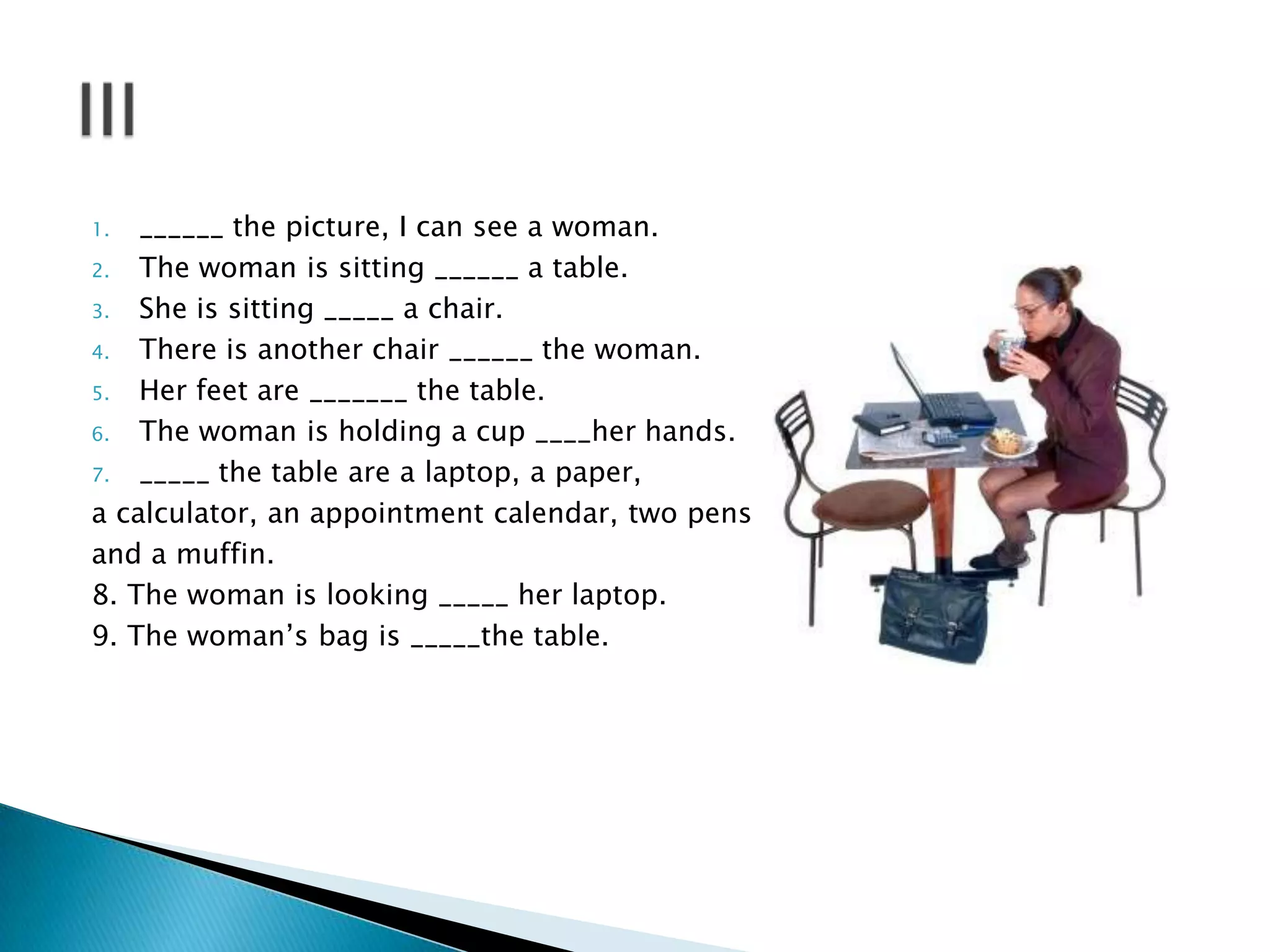 ______ the picture, I can see a woman.
2.
The woman is sitting ______ a table.
3.
She is sitting _____ a chair.
4.
There is another chair ______ the woman.
5.
Her feet are _______ the table.
6.
The woman is holding a cup ____her hands.
7.
_____ the table are a laptop, a paper,
a calculator, an appointment calendar, two pens
and a muffin.
8. The woman is looking _____ her laptop.
9. The woman’s bag is _____the table.
1.

 