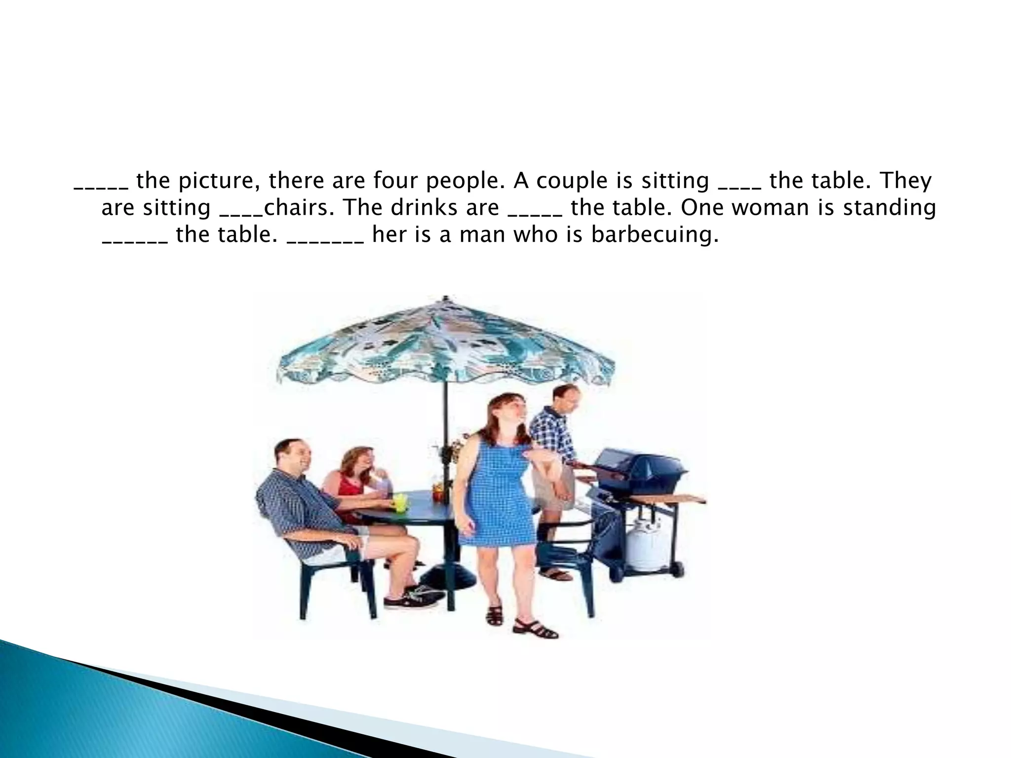_____ the picture, there are four people. A couple is sitting ____ the table. They
are sitting ____chairs. The drinks are _____ the table. One woman is standing
______ the table. _______ her is a man who is barbecuing.

 