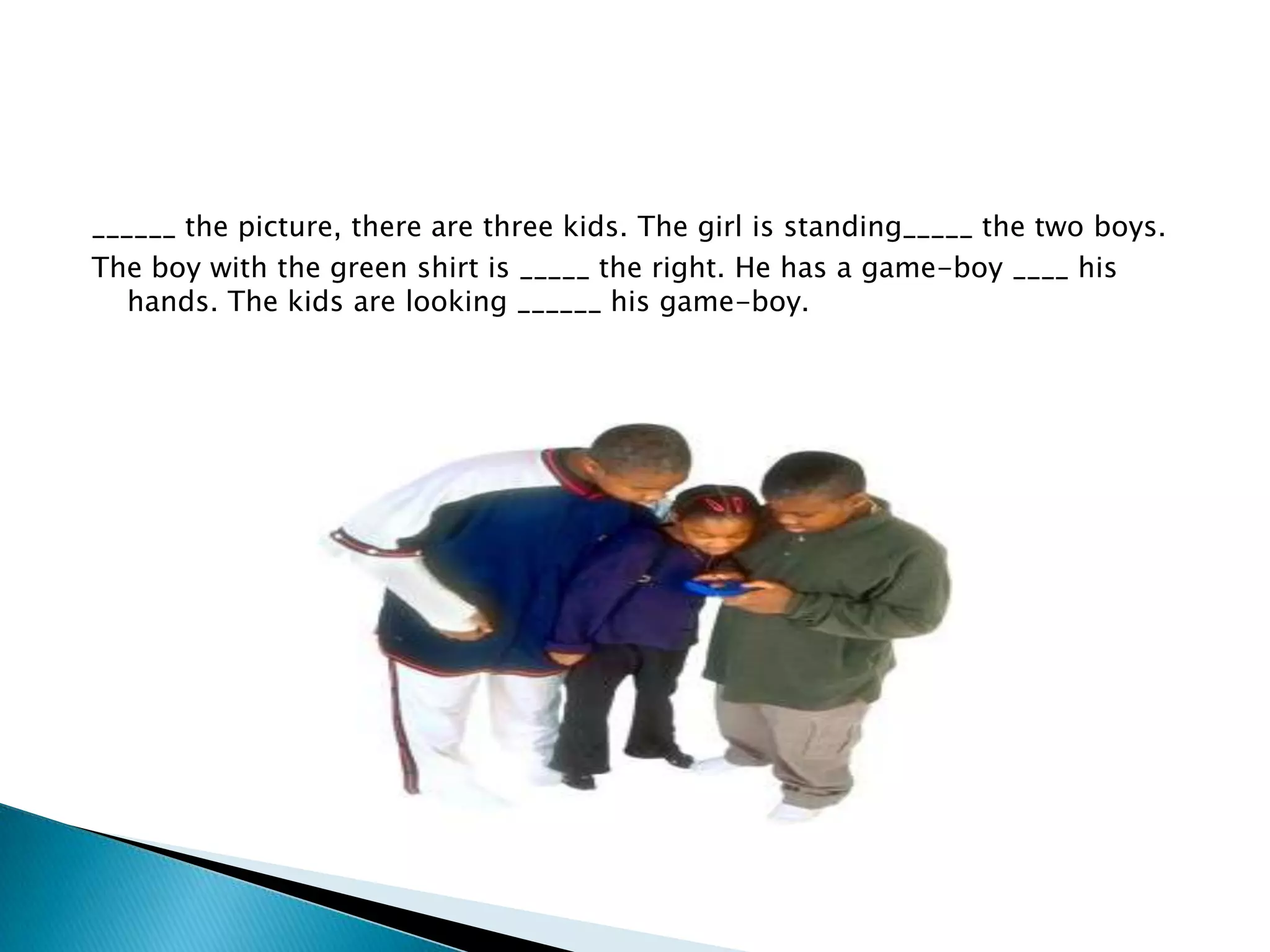 ______ the picture, there are three kids. The girl is standing_____ the two boys.
The boy with the green shirt is _____ the right. He has a game-boy ____ his
hands. The kids are looking ______ his game-boy.

 