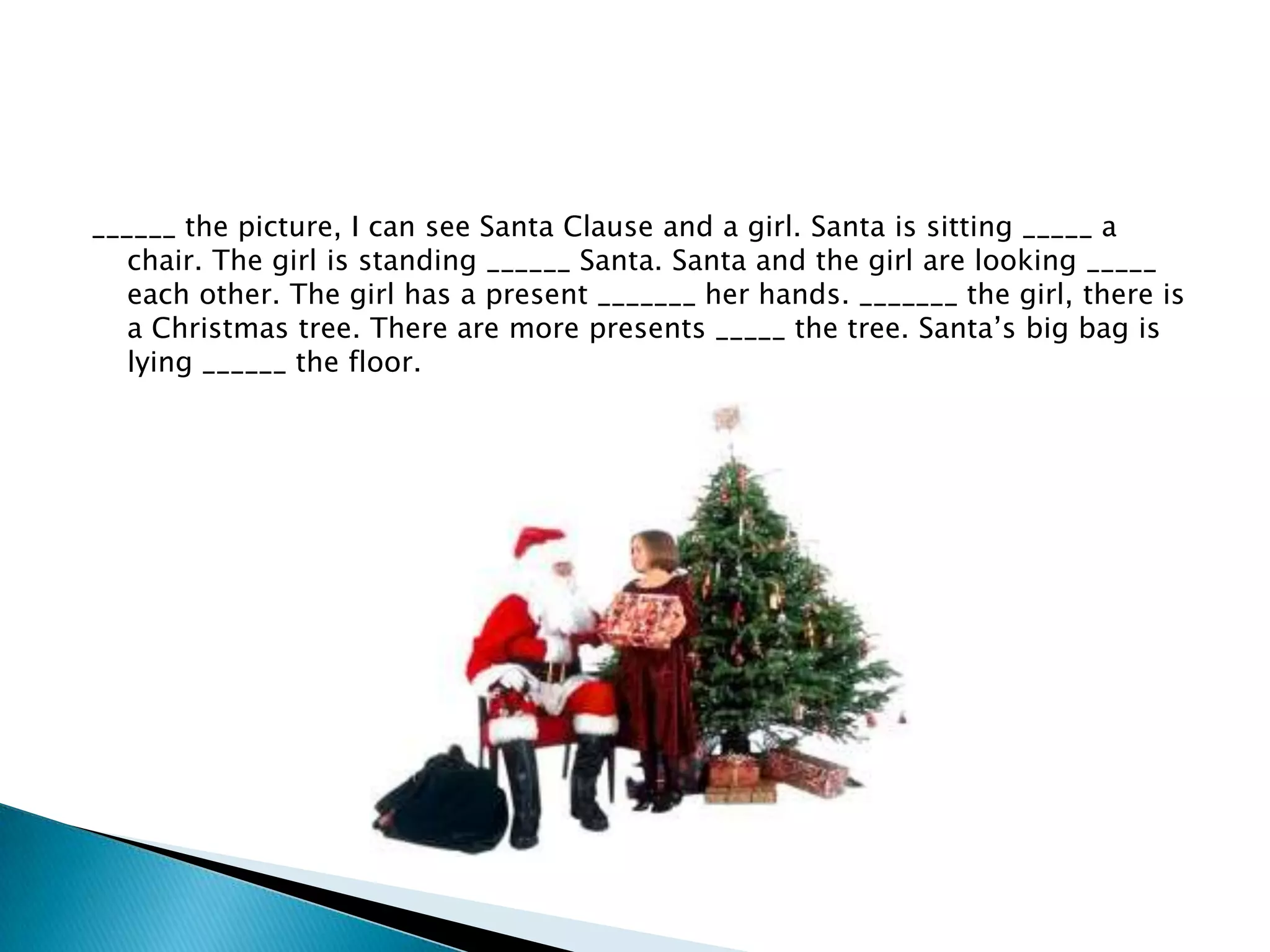 ______ the picture, I can see Santa Clause and a girl. Santa is sitting _____ a
chair. The girl is standing ______ Santa. Santa and the girl are looking _____
each other. The girl has a present _______ her hands. _______ the girl, there is
a Christmas tree. There are more presents _____ the tree. Santa’s big bag is
lying ______ the floor.

 