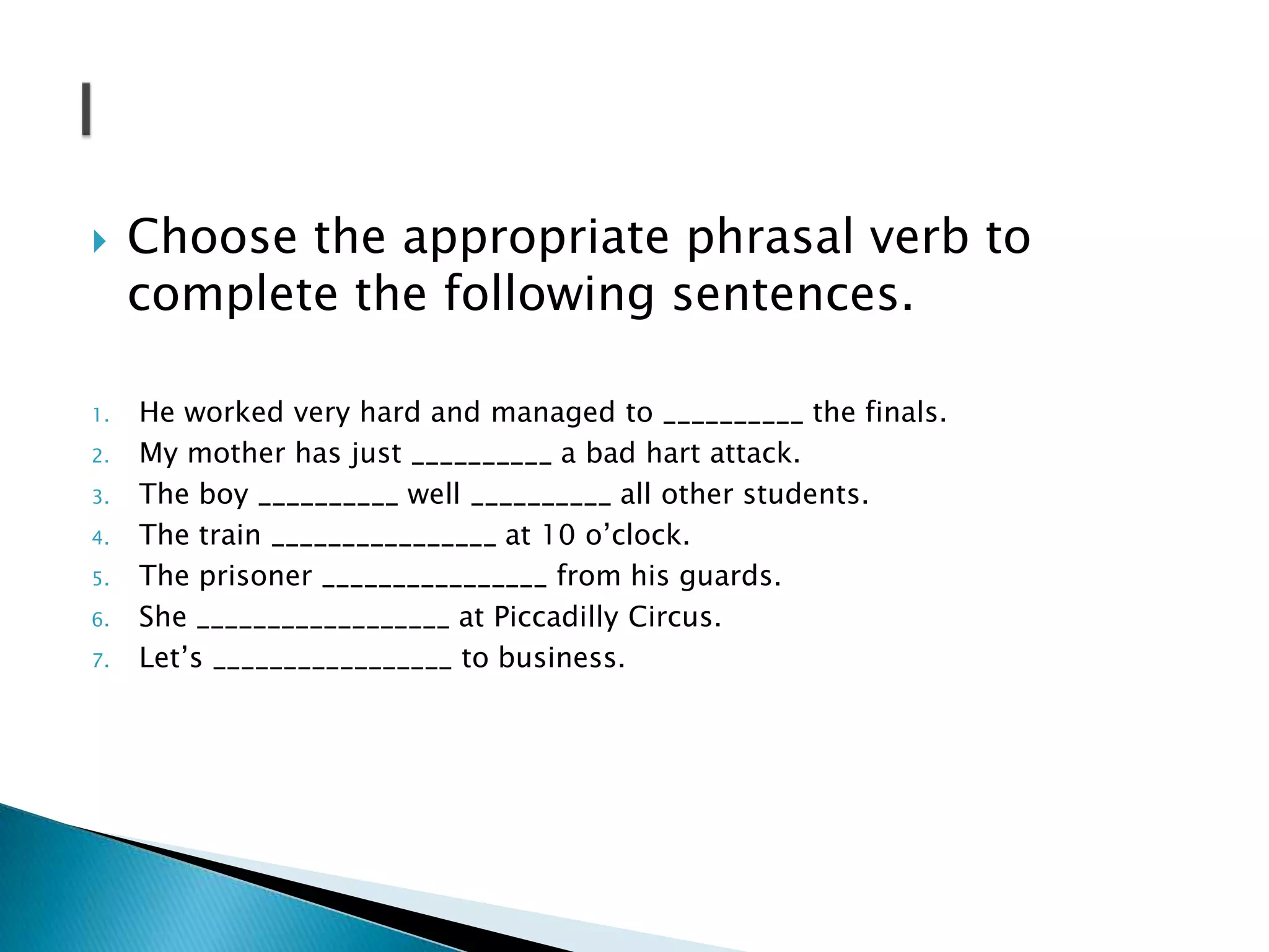 

1.
2.
3.
4.
5.
6.
7.

Choose the appropriate phrasal verb to
complete the following sentences.
He worked very hard and managed to __________ the finals.
My mother has just __________ a bad hart attack.
The boy __________ well __________ all other students.
The train ________________ at 10 o’clock.
The prisoner ________________ from his guards.
She __________________ at Piccadilly Circus.
Let’s _________________ to business.

 
