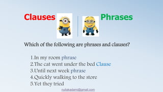 Which of the following are phrases and clauses?
1.In my room phrase
2.The cat went under the bed Clause
3.Until next week phrase
4.Quickly walking to the store
5.Yet they tried
Clauses Phrases
nuliakadami@gmail.com
 