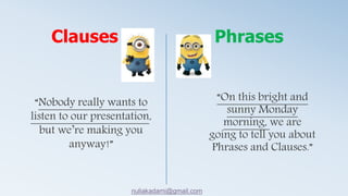 “On this bright and
sunny Monday
morning, we are
going to tell you about
Phrases and Clauses.”
“Nobody really wants to
listen to our presentation,
but we’re making you
anyway!”
Clauses Phrases
nuliakadami@gmail.com
 
