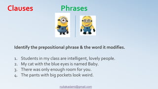 Identify the prepositional phrase & the word it modifies.
1. Students in my class are intelligent, lovely people.
2. My cat with the blue eyes is named Baby.
3. There was only enough room for you.
4. The pants with big pockets look weird.
Clauses Phrases
nuliakadami@gmail.com
 