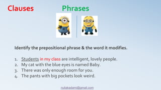 Identify the prepositional phrase & the word it modifies.
1. Students in my class are intelligent, lovely people.
2. My cat with the blue eyes is named Baby.
3. There was only enough room for you.
4. The pants with big pockets look weird.
Clauses Phrases
nuliakadami@gmail.com
 