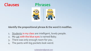 Identify the prepositional phrase & the word it modifies.
1. Students in my class are intelligent, lovely people.
2. My cat with the blue eyes is named Baby.
3. There was only enough room for you.
4. The pants with big pockets look weird.
Clauses Phrases
nuliakadami@gmail.com
 