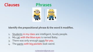 Identify the prepositional phrase & the word it modifies.
1. Students in my class are intelligent, lovely people.
2. My cat with the blue eyes is named Baby.
3. There was only enough room for you.
4. The pants with big pockets look weird.
Clauses Phrases
nuliakadami@gmail.com
 