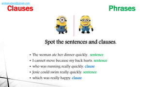Spot the sentences and clauses.
• The woman ate her dinner quickly. sentence
• I cannot move because my back hurts. sentence
• who was running really quickly. clause
• Josie could swim really quickly. sentence
• which was really happy. clause
Clauses Phrases
amliakudani@gmail.com
 