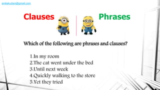 Which of the following are phrases and clauses?
1.In my room
2.The cat went under the bed
3.Until next week
4.Quickly walking to the store
5.Yet they tried
Clauses Phrases
amliakudani@gmail.com
 