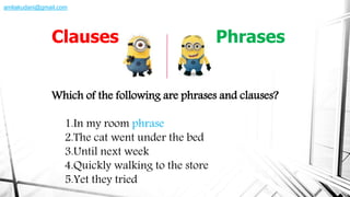 Which of the following are phrases and clauses?
1.In my room phrase
2.The cat went under the bed
3.Until next week
4.Quickly walking to the store
5.Yet they tried
Clauses Phrases
amliakudani@gmail.com
 