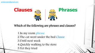 Which of the following are phrases and clauses?
1.In my room phrase
2.The cat went under the bed Clause
3.Until next week
4.Quickly walking to the store
5.Yet they tried
Clauses Phrases
amliakudani@gmail.com
 