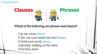 Which of the following are phrases and clauses?
1.In my room phrase
2.The cat went under the bed Clause
3.Until next week phrase
4.Quickly walking to the store
5.Yet they tried
Clauses Phrases
amliakudani@gmail.com
 
