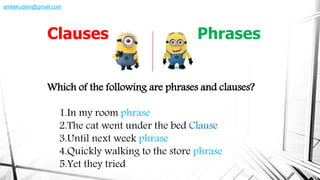 Which of the following are phrases and clauses?
1.In my room phrase
2.The cat went under the bed Clause
3.Until next week phrase
4.Quickly walking to the store phrase
5.Yet they tried
Clauses Phrases
amliakudani@gmail.com
 