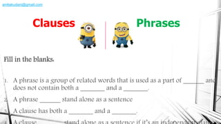 Fill in the blanks:
1. A phrase is a group of related words that is used as a part of ______ and
does not contain both a _______ and a _______.
2. A phrase ______ stand alone as a sentence
3. A clause has both a _______ and a _______.
Clauses Phrases
amliakudani@gmail.com
 