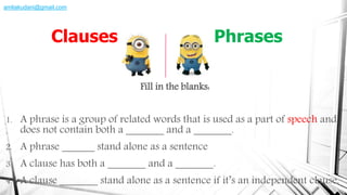 Fill in the blanks:
1. A phrase is a group of related words that is used as a part of speech and
does not contain both a _______ and a _______.
2. A phrase ______ stand alone as a sentence
3. A clause has both a _______ and a _______.
4. A clause _______ stand alone as a sentence if it’s an independent clause.
Clauses Phrases
amliakudani@gmail.com
 
