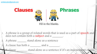Fill in the blanks:
1. A phrase is a group of related words that is used as a part of speech and
does not contain both a subject and a _______.
2. A phrase ______ stand alone as a sentence
3. A clause has both a _______ and a _______.
4. A clause _______ stand alone as a sentence if it’s an independent clause.
Clauses Phrases
amliakudani@gmail.com
 