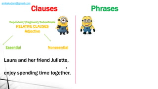 NonesentialEssential
Laura and her friend Juliette,
who is the oldest of the two,
enjoy spending time together.
Dependent/(fragment)/Subordinate
RELATIVE CLAUSES
Adjective
Clauses Phrases
amliakudani@gmail.com
 