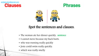 Spot the sentences and clauses.
• The woman ate her dinner quickly. sentence
• I cannot move because my back hurts.
• who was running really quickly
• Josie could swim really quickly.
• which was really smelly
Clauses Phrases
amliakudani@gmail.com
 