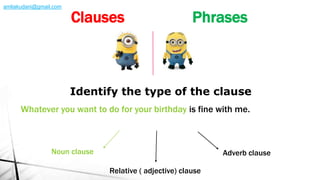 Whatever you want to do for your birthday is fine with me.
Identify the type of the clause
Noun clause Adverb clause
Relative ( adjective) clause
Clauses Phrases
amliakudani@gmail.com
 