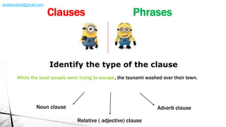 While the local people were trying to escape, the tsunami washed over their town.
Identify the type of the clause
Noun clause Adverb clause
Relative ( adjective) clause
Clauses Phrases
amliakudani@gmail.com
 