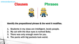 Identify the prepositional phrase & the word it modifies.
1. Students in my class are intelligent, lovely people.
2. My cat with the blue eyes is named Baby.
3. There was only enough room for you.
4. The pants with big pockets look weird.
Clauses Phrases
amliakudani@gmail.com
 