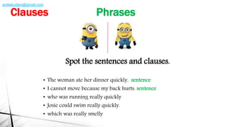Spot the sentences and clauses.
• The woman ate her dinner quickly. sentence
• I cannot move because my back hurts. sentence
• who was running really quickly
• Josie could swim really quickly.
• which was really smelly
Clauses Phrases
amliakudani@gmail.com
 