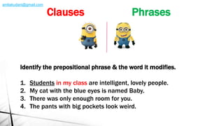 Identify the prepositional phrase & the word it modifies.
1. Students in my class are intelligent, lovely people.
2. My cat with the blue eyes is named Baby.
3. There was only enough room for you.
4. The pants with big pockets look weird.
Clauses Phrases
amliakudani@gmail.com
 