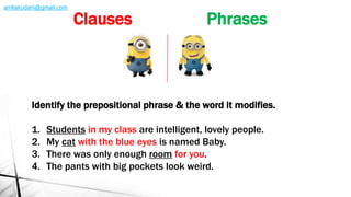 Identify the prepositional phrase & the word it modifies.
1. Students in my class are intelligent, lovely people.
2. My cat with the blue eyes is named Baby.
3. There was only enough room for you.
4. The pants with big pockets look weird.
Clauses Phrases
amliakudani@gmail.com
 