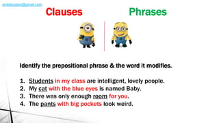 Identify the prepositional phrase & the word it modifies.
1. Students in my class are intelligent, lovely people.
2. My cat with the blue eyes is named Baby.
3. There was only enough room for you.
4. The pants with big pockets look weird.
Clauses Phrases
amliakudani@gmail.com
 